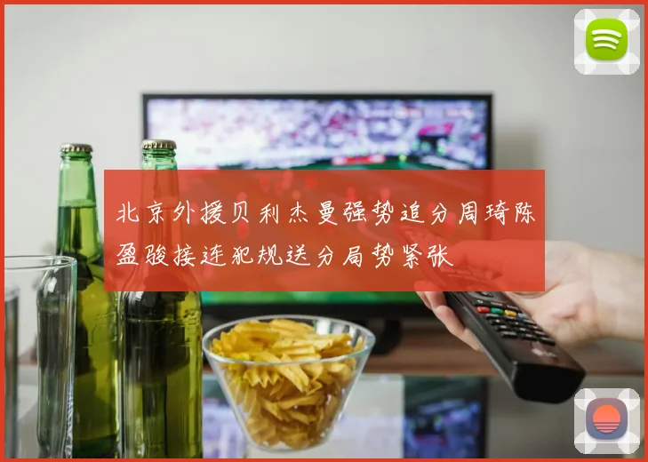 北京外援贝利杰曼强势追分周琦陈盈骏接连犯规送分局势紧张