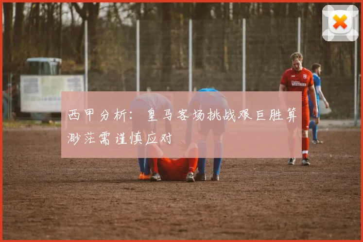西甲分析：皇马客场挑战艰巨胜算渺茫需谨慎应对