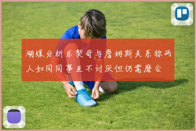 湖媒分析东契奇与詹姆斯关系称两人如同同事互不讨厌但仍需磨合