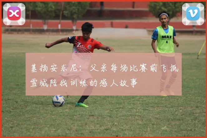 基扬安东尼：父亲每场比赛前飞抵雪城陪我训练的感人故事