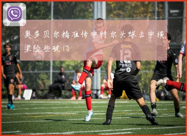 奥多贝尔精准传中特尔头球击中横梁险些破门