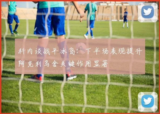 科内谈战平冰岛：下半场表现提升阿克利乌舍关键作用显著