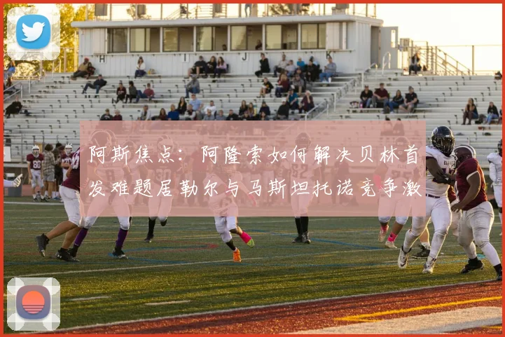 阿斯焦点：阿隆索如何解决贝林首发难题居勒尔与马斯坦托诺竞争激烈